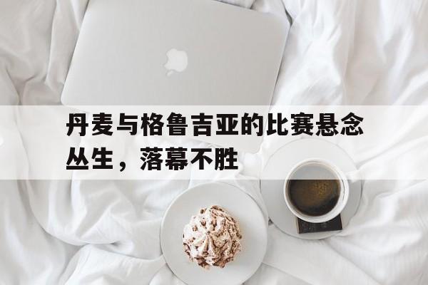 丹麦与格鲁吉亚的比赛悬念丛生，落幕不胜